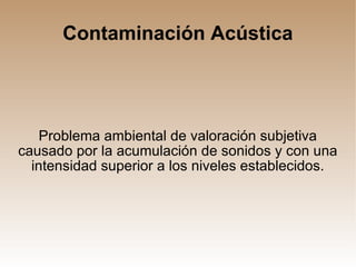Contaminación Acústica Problema ambiental de valoración subjetiva causado por la acumulación de sonidos y con una intensidad superior a los niveles establecidos. 