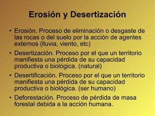 Erosión y Desertización Erosión. Proceso de eliminación o desgaste de las rocas o del suelo por la acción de agentes externos (lluvia, viento, etc)‏ Desertización. Proceso por el que un territorio manifiesta una pérdida de su capacidad productiva o biológica. (natural)‏ Desertificación. Proceso por el que un territorio manifiesta una pérdida de su capacidad productiva o biológica. (ser humano)‏ Deforestación. Proceso de pérdida de masa forestal debida a la acción humana. 