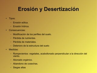 Erosión y Desertización Tipos: Erosión eólica. Erosión hídrica. Consecuencias: Modificación de los perfiles del suelo. Pérdida de nutrientes. Pérdida de materiales. Deterioro de la estructura del suelo Medidas: Rompevientos: vegetales, acabollonado perpendicular a la dirección del viento. Abonado orgánico. Abandono de cosechas. Siegas altas 