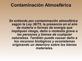 Contaminación Atmosférica Se entiende por contaminación atmosférica según la Ley 38/75, la presencia en el aire de materia o formas de energía que impliquen riesgo, daño o molestia grave a las personas y bienes de cualquier naturaleza. También puede causar daño a los recursos biológicos y ecosistemas originando un deterioro sobre los bienes materiales. 