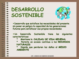 DESARROLLO SOSTENIBLE Desarrollo que satisface las necesidades del presente sin poner en peligro la capacidad de las generaciones futuras para satisfacer sus propias necesidades Un Desarrollo Sostenible tiene las siguientes características: *  Mantiene la  CALIDAD DE VIDA GENERAL *  Permite un acceso continuo a los  RECURSOS  NATURALES * Impide que perduren los daños al  MEDIO  AMBIENTE 