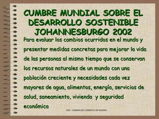 CUMBRE MUNDIAL SOBRE EL DESARROLLO SOSTENIBLE JOHANNESBURGO 2002 Para evaluar los cambios ocurridos en el mundo y presentar medidas concretas para mejorar la vida de las personas al mismo tiempo que se conservan los recursos naturales de un mundo con una población creciente y necesidades cada vez mayores de agua, alimentos, energía, servicios de salud, saneamiento, vivienda  y seguridad económica 
