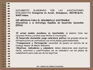 DOCUMENTO ELABORADO POR LAS ASOCIACIONES ECOLOGISTAS:  Ecologistas en Acción, Greenpeace, SEO/BirdLife, WWF/Adena   225 MEDIDAS PARA EL DESARROLLO SOSTENIBLE. Alternativas a la Estrategia Española de Desarrollo Sostenible (EEDS)         El actual modelo económico es insostenible : el planeta tiene sus recursos finitos y existen unos límites al crecimiento El Desarrollo Sostenible exige coherencia política : las grandes obras de infraestructura se contradicen con otros planes gubernamentales Transparencia y Participación : necesidad de puesta en marcha de un Consejo Asesor de Medio Ambiente Objetivos, indicadores y calendario : deben elaborarse unos objetivos claros, concretos y cuantificables con un calendario con los plazos de cumplimiento para cada uno de los objetivos . 