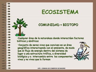 ECOSISTEMA COMUNIDAD + BIOTOPO Cualquier área de la naturaleza donde interactúan factores bióticos y abióticos Conjunto de seres vivos que conviven en un área  geográfica interactuando con el ambiente, de modo que el flujo de energía dentro del sistema da  lugar a una estructura trófica, a diversidad  biológica y a  intercambio entre  los componentes vivos y no vivos que lo forman 