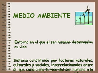MEDIO AMBIENTE      Entorno en el que el ser humano desenvuelve  su vida Sistema constituido por factores naturales, culturales y sociales, interrelacionados entre sí, que condiciona la vida del ser humano a la vez que, constantemente son modificados y condicionados por éste   