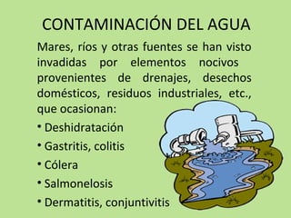 CONTAMINACIÓN DEL AGUA
Mares, ríos y otras fuentes se han visto
invadidas por elementos nocivos
provenientes de drenajes, desechos
domésticos, residuos industriales, etc.,
que ocasionan:
• Deshidratación
• Gastritis, colitis
• Cólera
• Salmonelosis
• Dermatitis, conjuntivitis
 