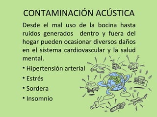 CONTAMINACIÓN ACÚSTICA
Desde el mal uso de la bocina hasta
ruidos generados dentro y fuera del
hogar pueden ocasionar diversos daños
en el sistema cardiovascular y la salud
mental.
• Hipertensión arterial
• Estrés
• Sordera
• Insomnio
 