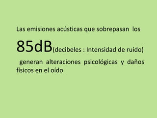 Las emisiones acústicas que sobrepasan los
85dB(decibeles : Intensidad de ruido)
generan alteraciones psicológicas y daños
físicos en el oído
 