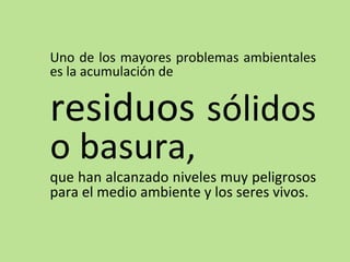 Uno de los mayores problemas ambientales
es la acumulación de
residuos sólidos
o basura,
que han alcanzado niveles muy peligrosos
para el medio ambiente y los seres vivos.
 