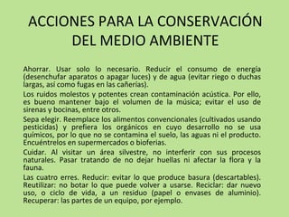ACCIONES PARA LA CONSERVACIÓN
DEL MEDIO AMBIENTE
Ahorrar. Usar solo lo necesario. Reducir el consumo de energía
(desenchufar aparatos o apagar luces) y de agua (evitar riego o duchas
largas, así como fugas en las cañerías).
Los ruidos molestos y potentes crean contaminación acústica. Por ello,
es bueno mantener bajo el volumen de la música; evitar el uso de
sirenas y bocinas, entre otros.
Sepa elegir. Reemplace los alimentos convencionales (cultivados usando
pesticidas) y prefiera los orgánicos en cuyo desarrollo no se usa
químicos, por lo que no se contamina el suelo, las aguas ni el producto.
Encuéntrelos en supermercados o bioferias.
Cuidar. Al visitar un área silvestre, no interferir con sus procesos
naturales. Pasar tratando de no dejar huellas ni afectar la flora y la
fauna.
Las cuatro erres. Reducir: evitar lo que produce basura (descartables).
Reutilizar: no botar lo que puede volver a usarse. Reciclar: dar nuevo
uso, o ciclo de vida, a un residuo (papel o envases de aluminio).
Recuperar: las partes de un equipo, por ejemplo.
 