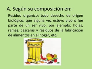 A. Según su composición en:
Residuo orgánico: todo desecho de origen
biológico, que alguna vez estuvo vivo o fue
parte de un ser vivo, por ejemplo: hojas,
ramas, cáscaras y residuos de la fabricación
de alimentos en el hogar, etc.
 