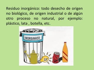 Residuo inorgánico: todo desecho de origen
no biológico, de origen industrial o de algún
otro proceso no natural, por ejemplo:
plástico, lata , botella, etc.
 