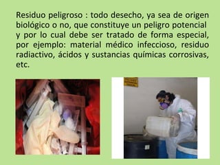 Residuo peligroso : todo desecho, ya sea de origen
biológico o no, que constituye un peligro potencial
y por lo cual debe ser tratado de forma especial,
por ejemplo: material médico infeccioso, residuo
radiactivo, ácidos y sustancias químicas corrosivas,
etc.
 