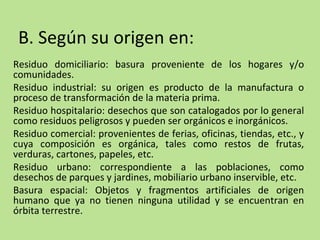 B. Según su origen en:
Residuo domiciliario: basura proveniente de los hogares y/o
comunidades.
Residuo industrial: su origen es producto de la manufactura o
proceso de transformación de la materia prima.
Residuo hospitalario: desechos que son catalogados por lo general
como residuos peligrosos y pueden ser orgánicos e inorgánicos.
Residuo comercial: provenientes de ferias, oficinas, tiendas, etc., y
cuya composición es orgánica, tales como restos de frutas,
verduras, cartones, papeles, etc.
Residuo urbano: correspondiente a las poblaciones, como
desechos de parques y jardines, mobiliario urbano inservible, etc.
Basura espacial: Objetos y fragmentos artificiales de origen
humano que ya no tienen ninguna utilidad y se encuentran en
órbita terrestre.
 