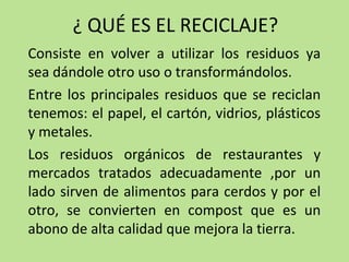 ¿ QUÉ ES EL RECICLAJE?
Consiste en volver a utilizar los residuos ya
sea dándole otro uso o transformándolos.
Entre los principales residuos que se reciclan
tenemos: el papel, el cartón, vidrios, plásticos
y metales.
Los residuos orgánicos de restaurantes y
mercados tratados adecuadamente ,por un
lado sirven de alimentos para cerdos y por el
otro, se convierten en compost que es un
abono de alta calidad que mejora la tierra.
 