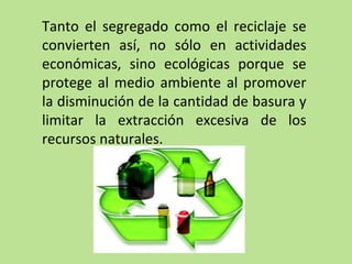 Tanto el segregado como el reciclaje se
convierten así, no sólo en actividades
económicas, sino ecológicas porque se
protege al medio ambiente al promover
la disminución de la cantidad de basura y
limitar la extracción excesiva de los
recursos naturales.
 