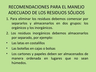 RECOMENDACIONES PARA EL MANEJO
ADECUADO DE LOS RESIDUOS SÓLIDOS
1. Para eliminar los residuos debemos comenzar por
separarlos y almacenarlos en dos grupos: los
orgánicos y los inorgánicos.
2. Los residuos inorgánicos debemos almacenarlos
por separado, por ejemplo:
• Las latas en costalillos
• Las botellas en cajas o bolsas
• Los cartones y papeles deben ser almacenados de
manera ordenada en lugares que no sean
húmedos.
 