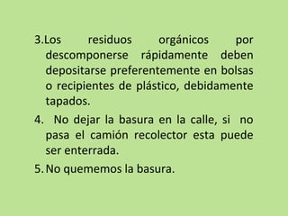 3.Los residuos orgánicos por
descomponerse rápidamente deben
depositarse preferentemente en bolsas
o recipientes de plástico, debidamente
tapados.
4. No dejar la basura en la calle, si no
pasa el camión recolector esta puede
ser enterrada.
5.No quememos la basura.
 