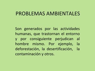 PROBLEMAS AMBIENTALES
Son generados por las actividades
humanas, que trastornan el entorno
y por consiguiente perjudican al
hombre mismo. Por ejemplo, la
deforestación, la desertificación, la
contaminación y otros.
 