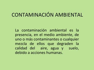 CONTAMINACIÓN AMBIENTAL
La contaminación ambiental es la
presencia, en el medio ambiente, de
uno o más contaminantes o cualquier
mezcla de ellos que degraden la
calidad del aire, agua y suelo,
debido a acciones humanas.
 