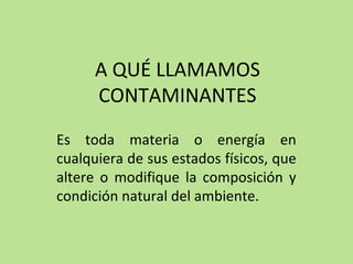 A QUÉ LLAMAMOS
CONTAMINANTES
Es toda materia o energía en
cualquiera de sus estados físicos, que
altere o modifique la composición y
condición natural del ambiente.
 