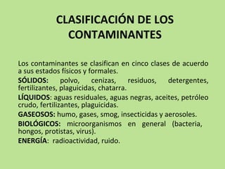 CLASIFICACIÓN DE LOS
CONTAMINANTES
Los contaminantes se clasifican en cinco clases de acuerdo
a sus estados físicos y formales.
SÓLIDOS: polvo, cenizas, residuos, detergentes,
fertilizantes, plaguicidas, chatarra.
LÍQUIDOS: aguas residuales, aguas negras, aceites, petróleo
crudo, fertilizantes, plaguicidas.
GASEOSOS: humo, gases, smog, insecticidas y aerosoles.
BIOLÓGICOS: microorganismos en general (bacteria,
hongos, protistas, virus).
ENERGÍA: radioactividad, ruido.
 