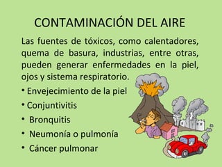 CONTAMINACIÓN DEL AIRE
Las fuentes de tóxicos, como calentadores,
quema de basura, industrias, entre otras,
pueden generar enfermedades en la piel,
ojos y sistema respiratorio.
• Envejecimiento de la piel
• Conjuntivitis
• Bronquitis
• Neumonía o pulmonía
• Cáncer pulmonar
 