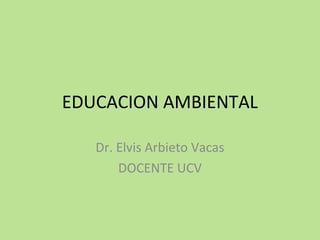 EDUCACION AMBIENTAL
Dr. Elvis Arbieto Vacas
DOCENTE UCV
 