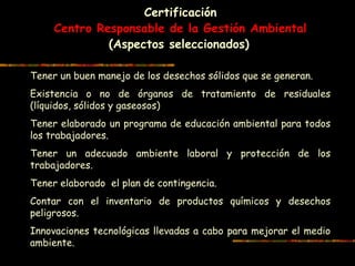 Certificación
Centro Responsable de la Gestión Ambiental
(Aspectos seleccionados)
Tener un buen manejo de los desechos sólidos que se generan.
Existencia o no de órganos de tratamiento de residuales
(líquidos, sólidos y gaseosos)
Tener elaborado un programa de educación ambiental para todos
los trabajadores.
Tener un adecuado ambiente laboral y protección de los
trabajadores.
Tener elaborado el plan de contingencia.
Contar con el inventario de productos químicos y desechos
peligrosos.
Innovaciones tecnológicas llevadas a cabo para mejorar el medio
ambiente.
 