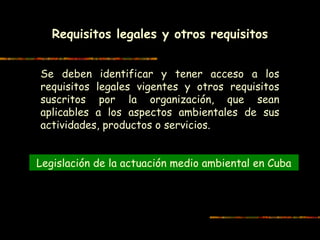 Requisitos legales y otros requisitos
 
Se deben identificar y tener acceso a los
requisitos legales vigentes y otros requisitos
suscritos por la organización, que sean
aplicables a los aspectos ambientales de sus
actividades, productos o servicios.
Legislación de la actuación medio ambiental en Cuba
 