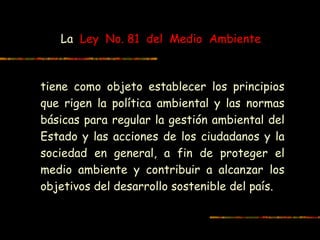 La Ley No. 81 del Medio Ambiente
tiene como objeto establecer los principios
que rigen la política ambiental y las normas
básicas para regular la gestión ambiental del
Estado y las acciones de los ciudadanos y la
sociedad en general, a fin de proteger el
medio ambiente y contribuir a alcanzar los
objetivos del desarrollo sostenible del país.
 