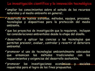 La investigación científica y la innovación tecnológica
ampliar los conocimientos sobre el estado de los recursos
naturales y el medio ambiente en general;.
desarrollo de nuevos sistemas, métodos, equipos, procesos,
tecnologías y dispositivos para la protección del medio
ambiente.
que los proyectos de investigación que lo requieran, incluyan
las consideraciones ambientales desde la etapa del diseño.
desarrollar y aplicar las ciencias y las tecnologías que
permitan prevenir, evaluar, controlar y revertir el deterioro
ambiental.
promover el uso de tecnologías ambientalmente adecuadas
que armonicen los métodos tradicionales con los
requerimientos y exigencias del desarrollo sostenible.
promover las investigaciones económicas y sociales
requeridas para el logro de los fines propuestos.
 