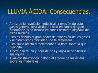 LLUVIA ÁCIDA: Consecuencias. A raiz de la revolución industrial la emisión de estos gases genera lluvia ácida ,no solo en zonas de gran producción ,sino incluso en zonas bastante alejadas de estos núcleos.  Esto es debido al gran poder de expansión de los gases y al dinamismo (movilidad) de la atmósfera. Esta lluvia afecta directamente a la flora sobre la que precipita. Afecta a la fauna y flora de rios y lagos al acidificarse sus aguas. A las construcciones ,debido al ataque de los ácidos sobre los materiales . 