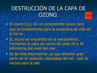 DESTRUCCIÓN DE LA CAPA DE OZONO. El ozono (O 3 ), es un componente tóxico pero que es fundamental para la existencia de vida en la tierra. EL ozono se encuentra en la estratosfera . Formando la capa de ozono.Se unos 20 a 30 kilómetros del nivel del mar. Es de vital importancia ,ya que absorbe gran parte de la radiación ultavioleta del sol , que es nociva para la piel. 