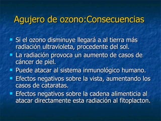 Agujero de ozono:Consecuencias   Si el ozono disminuye llegará a al tierra más radiación ultravioleta, procedente del sol. La radiación provoca un aumento de casos de cáncer de piel. Puede atacar al sistema inmunológico humano. Efectos negativos sobre la vista, aumentando los casos de cataratas. Efectos negativos sobre la cadena alimenticia al atacar directamente esta radiación al fitoplacton. 