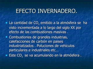 EFECTO INVERNADERO. La cantidad de CO 2  emitido a la atmósfera se  ha visto incrementada a lo largo del siglo XX por efecto de las combustiones masivas . Combustiones de grandes industrias, calefacciones de carbón en paises industrializados . Poluciones de vehículos particulares e industriales etc… Este CO 2  se va acumulando en la atmósfera . 