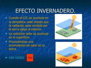 EFECTO INVERNADERO. Cuando el CO 2  se acumula en la atmósfera ,este impide que la radiación solar emitida por la tierra salga al exterior. La radiación solar se acumula en la superficie. Provocándose una acumulación de calor en la tierra.  VER VÍDEO. 