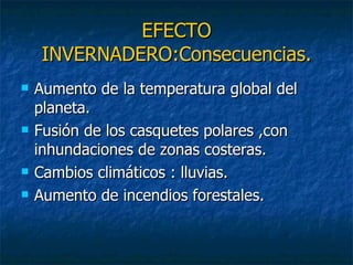 EFECTO INVERNADERO:Consecuencias. Aumento de la temperatura global del planeta. Fusión de los casquetes polares ,con inhundaciones de zonas costeras. Cambios climáticos : lluvias. Aumento de incendios forestales. 