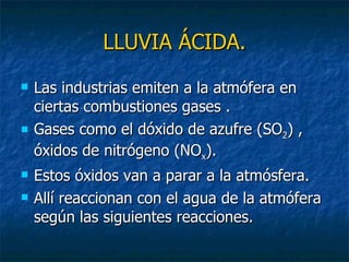 LLUVIA ÁCIDA. Las industrias emiten a la atmófera en ciertas combustiones gases . Gases como el dóxido de azufre (SO 2 ) , óxidos de nitrógeno (NO x ). Estos óxidos van a parar a la atmósfera. Allí reaccionan con el agua de la atmófera según las siguientes reacciones. 