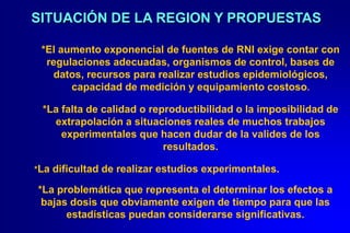 SITUACIÓN DE LA REGION Y PROPUESTAS

 *El aumento exponencial de fuentes de RNI exige contar con
  regulaciones adecuadas, organismos de control, bases de
   datos, recursos para realizar estudios epidemiológicos,
       capacidad de medición y equipamiento costoso.

 *La falta de calidad o reproductibilidad o la imposibilidad de
   extrapolación a situaciones reales de muchos trabajos
     experimentales que hacen dudar de la valides de los
                           resultados.

*La dificultad de realizar estudios experimentales.

*La problemática que representa el determinar los efectos a
 bajas dosis que obviamente exigen de tiempo para que las
      estadísticas puedan considerarse significativas.
 
