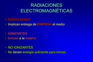 RADIACIONES
           ELECTROMAGNÉTICAS
• RADIACIONES
• Implican entrega de ENERGIA al medio

• IONIZANTES
• Ionizan a la materia

• NO IONIZANTES
• No tienen energía suficiente para ionizar.
 