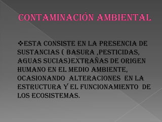 CONTAMINACIÓN AMBIENTALESTA CONSISTE EN LA PRESENCIA DE SUSTANCIAS ( basura ,pesticidas, aguas sucias)extrañas de origen humano en el medio ambiente, ocasionando  alteraciones  en la estructura y el funcionamiento  de los ecosistemas.EFECTOS DE LA CONTAMINACIÓNLOS EFECTOS SE MANIFIESTAN  POR LAS ALTERACIONES  DE LOS ECOSISTEMAS; EN LA GENERACIÓN Y PROPAGACIÓN DE ENFERMEDADES DE LOS SERES VIVOS , MUERTES MASIVAS  , EN CASOS EXTREMOS , Y LA DESAPARICIÓN DE ESPECIES Y VEGETALES   , INHIBICIÓN DE  SISTEMAS PRODUCTIVOS.