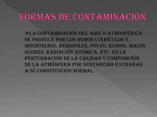 LOS CONTAMINANTES BIOLÓGICOS  SON LOS DESECHOS ORGÁNICOS ,  AL DESCOMPONERSE  FERMENTAN Y CAUSAN  CONTAMINACIÓN.FORMAS DE CONTAMINACIÓNLa contaminación del aire o atmosférica se produce por los humos (vehículos e industrias), aerosoles, polvo, ruidos, malos olores, radiación atómica, etc. Es la perturbación de la calidad y composición de la atmósfera por sustancias extrañas a su constitución normal.La contaminación del agua es causada por el vertimiento de aguas servidas o negras (urbanos e industriales), de relaves mineros, de petróleo, de abonos, de pesticidas (insecticidas, herbicidas y similares), de detergentes y otros productos.La contaminación del suelo es causada por los pesticidas, los abonos sintéticos, el petróleo y sus derivados, las basuras, etc.PREVENCIÓN   DE LA CONTAMINACIÓN AMBIENTAL• no quemar ni talar plantas• controlar el uso de fertilizantes y pesticidas• no botar basura en lugares inapropiados• regular el servicio de aseo urbano• crear conciencia ciudadana• crear vías de desagües para las industrias que no lleguen a los mares ni ríos utilizados para el servicio o consumo del hombre ni animales• controlar los derramamientos accidentales de petróleo• controlar los relaves mineros