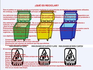 ¿QUÉ ES RECICLAR? Para el público en general, reciclar es el proceso mediante el cual productos de desecho son nuevamente utilizados. Sin embargo, la recolección es sólo el principio del proceso de reciclaje.Una definición bastante acertada nos indica que reciclar es cualquier “proceso donde materiales de desperdicio son recolectados y transformados en nuevos materiales que pueden ser  utilizados o vendidos como nuevos productos o materias primas”.Otra definición puede ser la siguiente: “Es un proceso que tiene por objeto la recuperación, de forma directa o indirecta, de los componentes que contienen los residuos urbanos”.¿Qué se puede reciclar?Prácticamente el 90% de la basura doméstica es reciclable, por eso es importante que separemos en nuestra casa la basura y los depositemos en los contenedores adecuados. Hay contenedores de papel y carton, materias orgánicas, vidrio, latón, latas de aluminio, latas de hojalata, etc.Los objetivos del reciclaje son los siguientes:·    Conservación o ahorro de energía. ·    Conservación o ahorro de recursos naturales. ·    Disminución del volumen de residuos que hay que eliminar. ·    Protección del medio ambiente. El reciclaje permite:·    Ahorrar recursos ·    Disminuir la contaminación. ·    Alargar la vida de los materiales aunque sea con diferentes usos. ·    Ahorrar energía. ·    Evitar la deforestación. ·    Reducir el 80% del espacio que ocupan los desperdicios al convertirse en basura. ·    Ayudar a que sea más fácil la recolección de basura. ·    Tratar de no producir  toneladas de basura diariamente que terminan sepultadas en rellenos sanitarios.·    Vivir en un mundo más limpio.