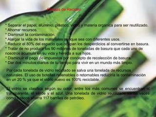 Formas de Reciclar* Separar el papel, aluminio, plástico, vidrio y materia orgánica para ser reutilizado.* Ahorrar recursos.* Disminuir la contaminación.* Alargar la vida de los materiales aunque sea con diferentes usos.* Reducir el 80% del espacio que ocupan los desperdicios al convertirse en basura.* Tratar de no producir los 90 millones de toneladas de basura que cada uno de nosotros acumula en su vida y hereda a sus hijos.* Disminuir el pago de impuestos por concepto de recolección de basura.* Dar dos minutos diarios de tu tiempo para vivir en un mundo más limpio.Por cada tonelada de vidrio reciclado se salva una tonelada de recursos naturales. El uso de botellas rellenables o retornables reduciría la contaminación en un 20 % ya que el vidrio nuevo es 100% reciclable. El vidrio se clasifica según su color, entre los más comunes se encuentran el transparente, el verde y el azul. Una tonelada de vidrio reutilizada varias veces como frascos ahorra 117 barriles de petróleo.