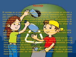 ReciclajeEl reciclaje es un proceso fisicoquímico o mecánico que consiste en someter a una materia o un producto ya utilizado a un ciclo de tratamiento total o parcial para obtener una materia prima o un nuevo producto. También se podría definir como la obtención de materias primas a partir de desechos, introduciéndolos de nuevo en el ciclo de vida y se produce ante la perspectiva del agotamiento de recursos naturales, macro económico y para eliminar de forma eficaz los desechos.Una de las acciones ecológicas más importante que podemos realizar todos para preservar el equilibrio natural y mantener un  ambiente limpio y sano es el reciclaje.Reciclar es el proceso mediante el cual se recolectan los residuos que han sido desechados como basura, para ser recuperados, aprovechados o utilizados como materia prima en la elaboración de nuevos bienes o elementos para el bienestar o servicio del hombre.Prácticamente todas las actividades humanas en los diferentes espacios vitales como el hogar, el colegio, el trabajo, los lugares de recreación, etc., se generan desechos que pueden ser recuperados y transformados mediante procesos específicos.
