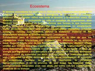 EcosistemaEl término ecosistema fue acuñado en 1930 por Roy Clapham para designar el conjunto de componentes físicos y biológicos de un entorno. El ecólogo británico Arthur Tanslev refinó más tarde el término, y lo describió como «El sistema completo, ... incluyendo no sólo el complejo de organismos, sino también todo el complejo de factores físicos que forman lo que llamamos medio ambiente». Tansley consideraba los ecosistemas no simplemente como unidades naturales sino como «aislamientos mentales» («mental isolates»). Tansley más adelante definió la extensión espacial de los ecosistemas mediante el término «ecotopo» («ecotope»).Fundamental para el concepto de ecosistema es la idea de que los organismos vivos interactúan con cualquier otro elemento en su entorno local. Eugene Odum, uno de los fundadores de la ecología, declaró: «Toda unidad que incluye todos los organismos (es decir: la "comunidad") en una zona determinada interactuando con el entorno físico así como un flujo de energía que conduzca a una estructura trófica claramente definida, diversidad biótica y ciclos de materiales (es decir, un intercambio de materiales entre la vida y las partes no vivas) dentro del sistema es un ecosistema». El concepto de ecosistema humano se basa en desmontar la dicotomía humano/naturaleza y en la premisa de que todas las especies están ecológicamente integradas unas con otras, así como con los componentes abióticos de su biotopo.