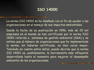 ISO 14000   La norma ISO 14001 se ha diseñado con el fin de ayudar a las organizaciones en el manejo de sus impactos ambientales.  Desde la fecha de su publicación en 1996, más de 20 mil empresas en el mundo se han certificado por la norma ISO 14001 referida a  sistemas de gestión ambiental (SGA) y se estima que el número de organizaciones que ha implementado la norma, sin haberse certificado, es diez veces mayor. Teniendo en cuenta estos datos, puede decirse que la norma IS0 14001 es, posiblemente, la herramienta más influyente desarrollada hasta el momento para mejorar el desempeño ambiental de las organizaciones. 