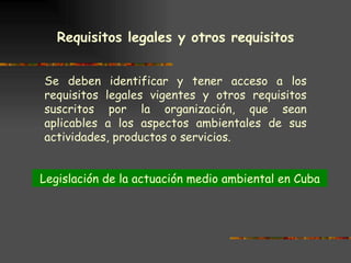 Requisitos legales y otros requisitos   Se deben identificar y tener acceso a los requisitos legales vigentes y otros requisitos suscritos por la organización, que sean aplicables a los aspectos ambientales de sus actividades, productos o servicios. Legislación de la actuación medio ambiental en Cuba 