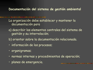 Documentación del sistema de gestión ambiental   La organización debe establecer y mantener la documentación para a) describir los elementos centrales del sistema de gestión y su interrelación; b) orientar sobre la documentación relacionada. información de los procesos; organigramas; normas internas y procedimientos de operación; planes de emergencia. 